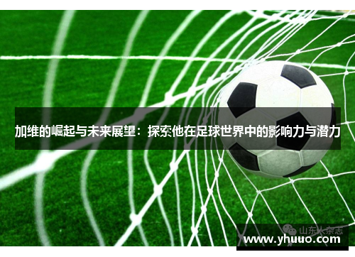 加维的崛起与未来展望：探索他在足球世界中的影响力与潜力